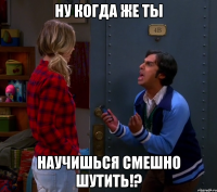 ну когда же ты научишься смешно шутить!?