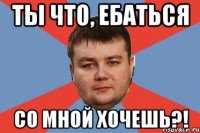 ТЫ ЧТО, ЕБАТЬСЯ СО МНОЙ ХОЧЕШЬ?!
