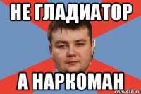 НЕ ГЛАДИАТОР А НАРКОМАН