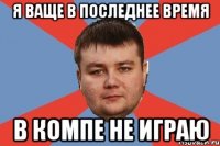 Я ВАЩЕ В ПОСЛЕДНЕЕ ВРЕМЯ В КОМПЕ НЕ ИГРАЮ