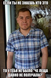 если ты не знаешь кто это то у тебя не было:"че леща давно не получала?"