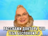  расскажи доктору, что тебя беспокоит..?