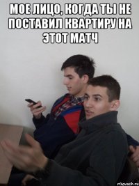мое лицо, когда ты не поставил квартиру на этот матч 