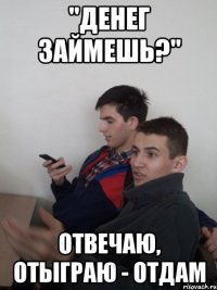"денег займешь?" отвечаю, отыграю - отдам