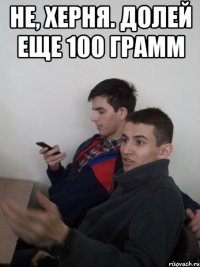 не, херня. долей еще 100 грамм 