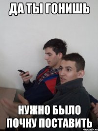 да ты гонишь нужно было почку поставить