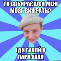 Ти собираєшся мені мозг вижрать? іди гуляй в парк.ахах