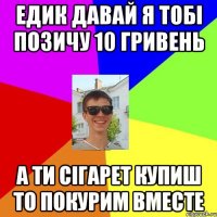 едик давай я тобі позичу 10 гривень а ти сігарет купиш то покурим вместе