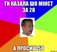 ти казала шо мінєт за 20 а просиш 50