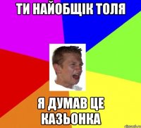 ти найобщік толя я думав це казьонка