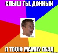 слыш ты, донный я твою мамку ебал