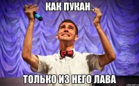 КАК ПУКАН , ТОЛЬКО ИЗ НЕГО ЛАВА