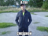 а ты смешной