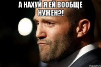 А нахуй я ей вообще нужен?! 