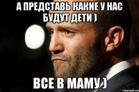 А представь какие у нас будут дети ) Все в маму )