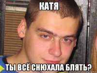 катя ты всё снюхала блять?