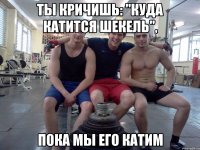 ты кричишь: "куда катится шекель", пока мы его катим