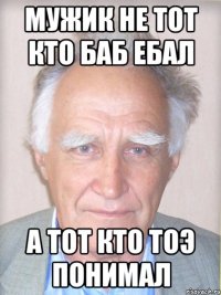 мужик не тот кто баб ебал а тот кто тоэ понимал