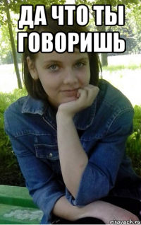 да что ты говоришь 