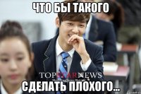 Что бы такого сделать плохого...