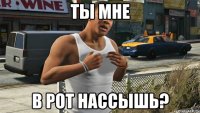 ты мне в рот нассышь?