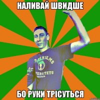 наливай швидше бо руки трісуться
