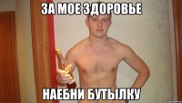 за мое здоровье наебни бутылку