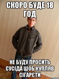скоро буде 18 год не буду просить сусіда шоб купляв сігарєти