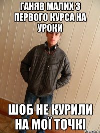 ганяв малих з первого курса на уроки шоб не курили на мої точкі
