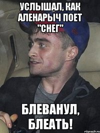 Услышал, как Аленарыч поет "Снег" Блеванул, блеать!