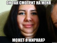он так смотрит на меня может я жирная?