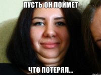 пусть он поймет что потерял...