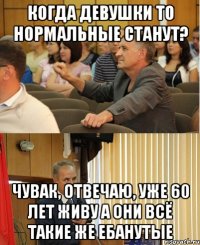 когда девушки то нормальные станут? чувак, отвечаю, уже 60 лет живу а они всё такие же ебанутые