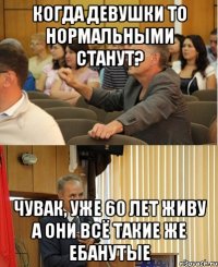 когда девушки то нормальными станут? чувак, уже 60 лет живу а они всё такие же ебанутые
