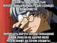 Освоиться в полностью перепутанных нервах? Одну секунду, пожалуйста. Перерезать Наруто сердце свободной рукой, пока он не ударил меня разенганом? Да зачем спешить!