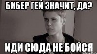 бибер гей значит, да? иди сюда не бойся