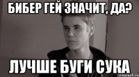 бибер гей значит, да? лучше буги сука