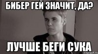 бибер гей значит, да? лучше беги сука