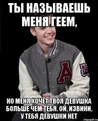 ты называешь меня геем, но меня хочет твоя девушка больше чем тебя. Ой, извини, у тебя девушки нет