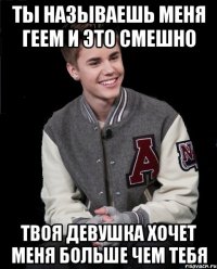 ты называешь меня геем и это смешно твоя девушка хочет меня больше чем тебя