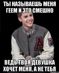 ты называешь меня геем и это смешно ведь твоя девушка хочет меня, а не тебя