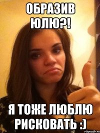образив Юлю?! я тоже люблю рисковать :)