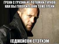 Греки с Грузии не потомки турков как вы говорите они тоже греки (сДжейсон Стэтхэм