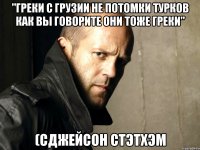 "Греки с Грузии не потомки турков как вы говорите они тоже греки" (сДжейсон Стэтхэм