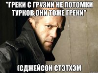 "Греки с Грузии не потомки турков,они тоже греки" (сДжейсон Стэтхэм