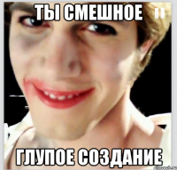 ты смешное глупое создание