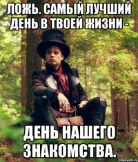 ложь. самый лучший день в твоей жизни - день нашего знакомства.