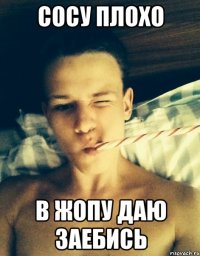 сосу плохо в жопу даю заебись