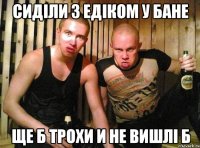 сиділи з едіком у бане ще б трохи и не вишлі б
