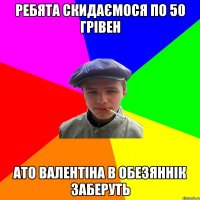 ребята скидаємося по 50 грівен ато валентіна в обезяннік заберуть
